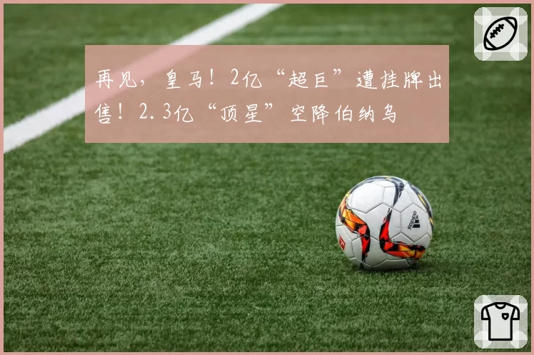 再见，皇马！2亿“超巨”遭挂牌出售！2.3亿“顶星”空降伯纳乌
