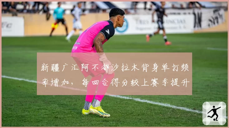 新疆广汇阿不都沙拉木背身单打频率增加，每回合得分较上赛季提升0.15分