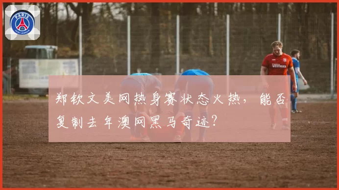 郑钦文美网热身赛状态火热，能否复制去年澳网黑马奇迹？