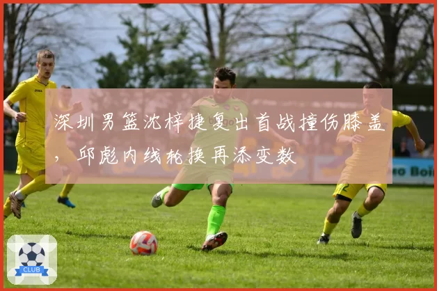 深圳男篮沈梓捷复出首战撞伤膝盖，邱彪内线轮换再添变数