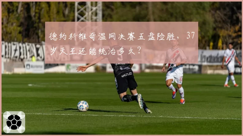 德约科维奇温网决赛五盘险胜,37岁天王还能统治多久?