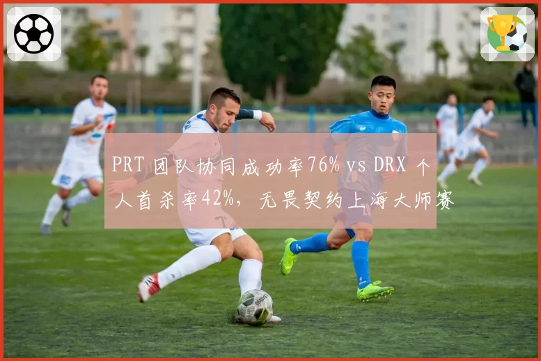 PRT 团队协同成功率76% vs DRX 个人首杀率42%，无畏契约上海大师赛战术体系分化