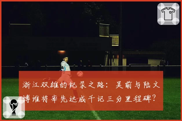 浙江双雄的纪录之路:吴前与陆文博谁将率先达成千记三分里程碑?