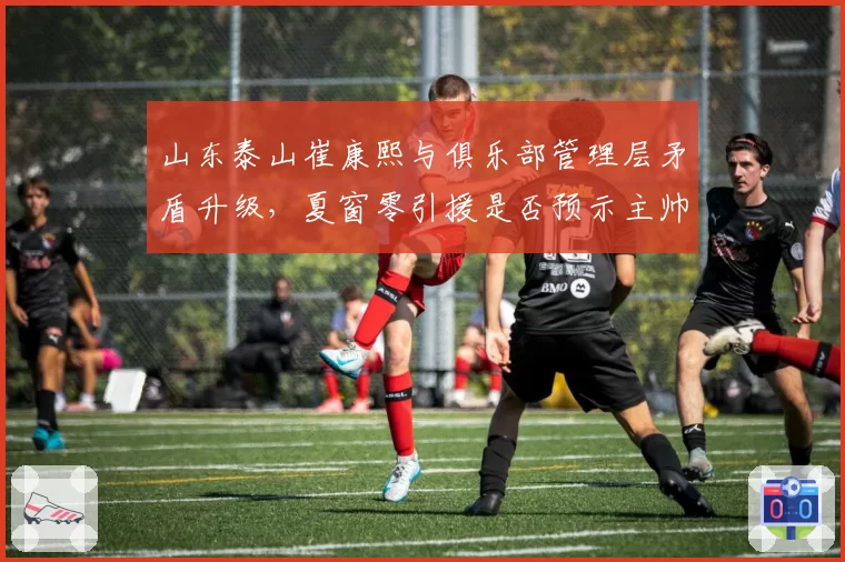 山东泰山崔康熙与俱乐部管理层矛盾升级，夏窗零引援是否预示主帅更迭？