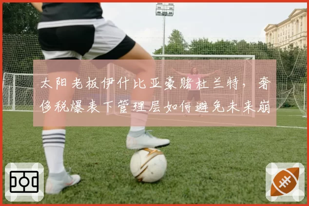 太阳老板伊什比亚豪赌杜兰特,奢侈税爆表下管理层如何避免未来崩盘?