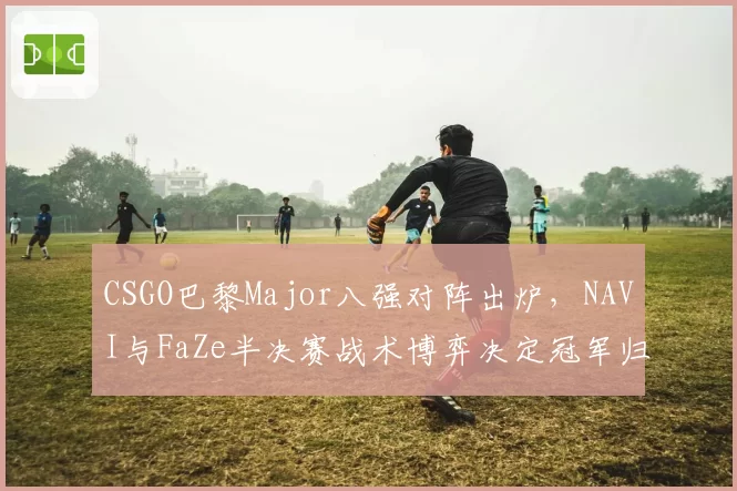 CSGO巴黎Major八强对阵出炉,NAVI与FaZe半决赛战术博弈决定冠军归属