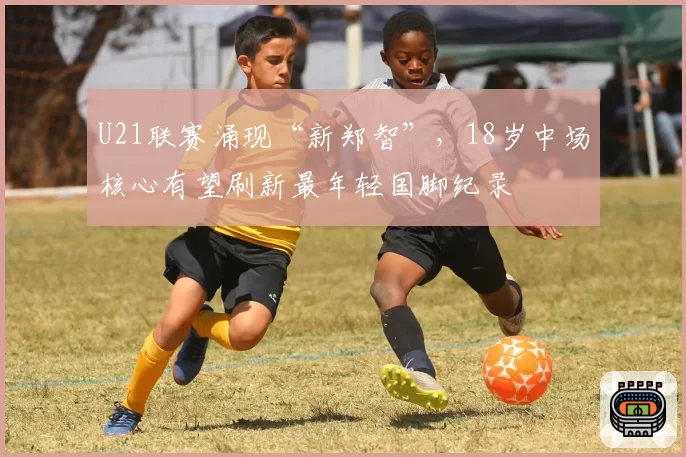 U21联赛涌现“新郑智”，18岁中场核心有望刷新最年轻国脚纪录