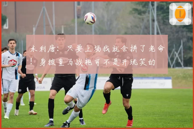 米利唐：只要上场我就会拼了老命！身披皇马战袍可不是开玩笑的