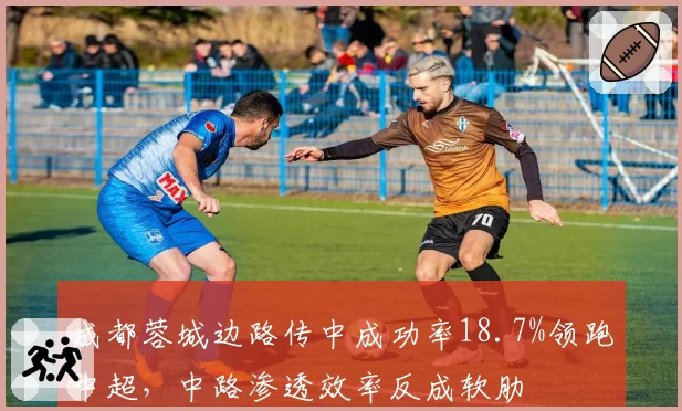 成都蓉城边路传中成功率18.7%领跑中超，中路渗透效率反成软肋
