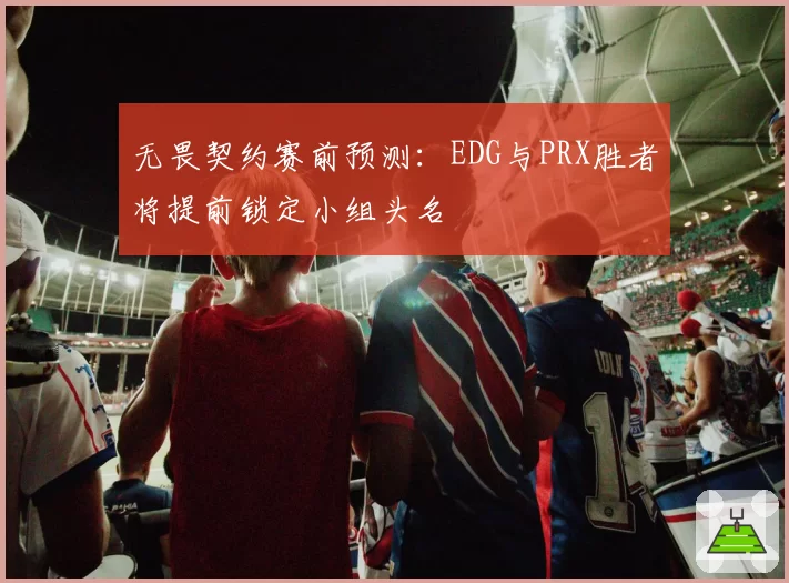 无畏契约赛前预测：EDG与PRX胜者将提前锁定小组头名