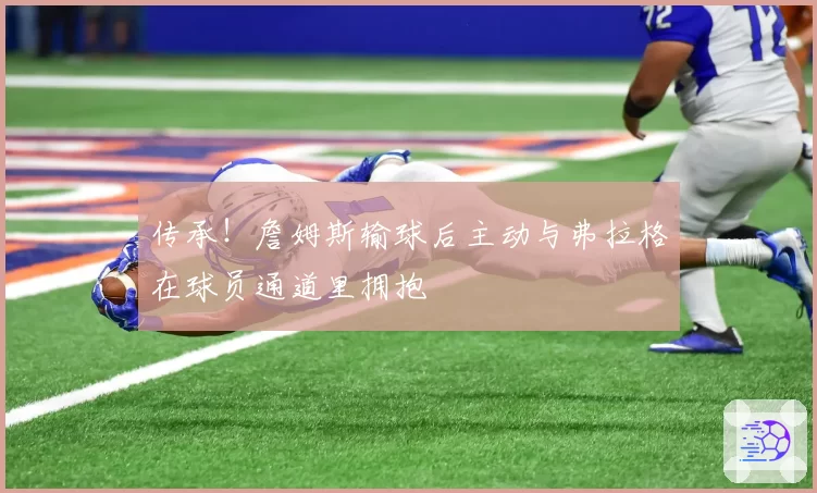 传承！詹姆斯输球后主动与弗拉格在球员通道里拥抱