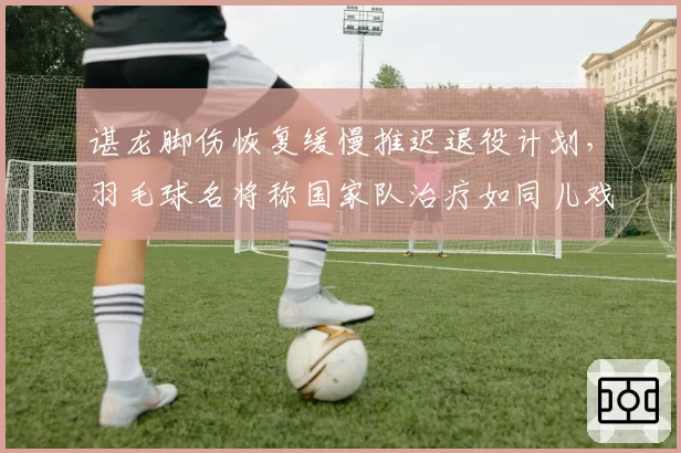 谌龙脚伤恢复缓慢推迟退役计划,羽毛球名将称国家队治疗如同儿戏