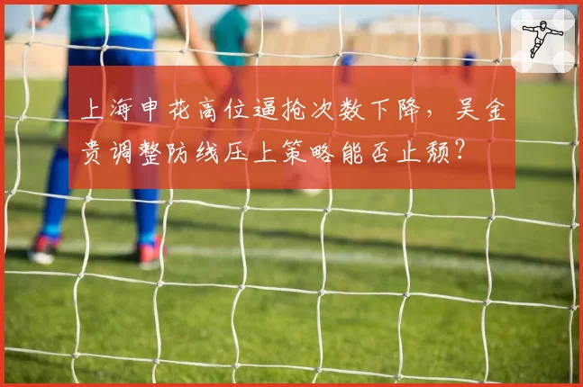上海申花高位逼抢次数下降，吴金贵调整防线压上策略能否止颓？