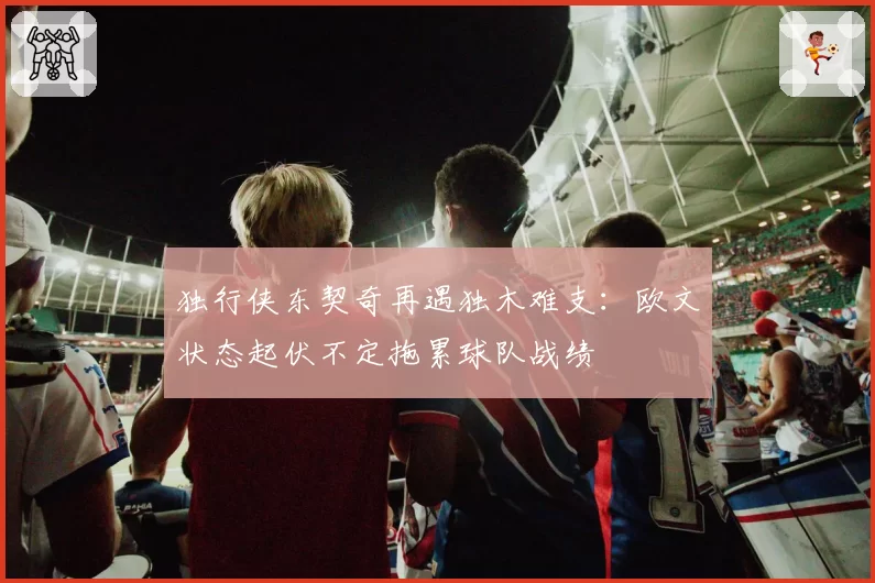 独行侠东契奇再遇独木难支:欧文状态起伏不定拖累球队战绩