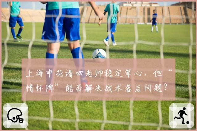 上海申花请回老帅稳定军心，但“情怀牌”能否解决战术落后问题？