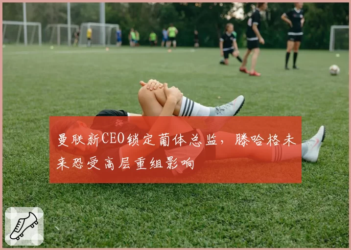 曼联新CEO锁定葡体总监,滕哈格未来恐受高层重组影响