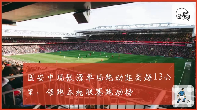 国安中场张源单场跑动距离超13公里，领跑本轮联赛跑动榜