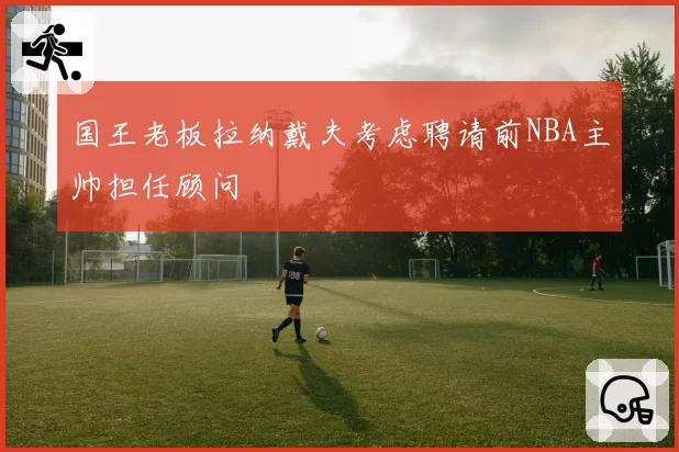 国王老板拉纳戴夫考虑聘请前NBA主帅担任顾问