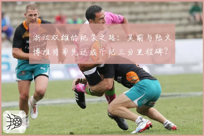 浙江双雄的纪录之路:吴前与陆文博谁将率先达成千记三分里程碑?