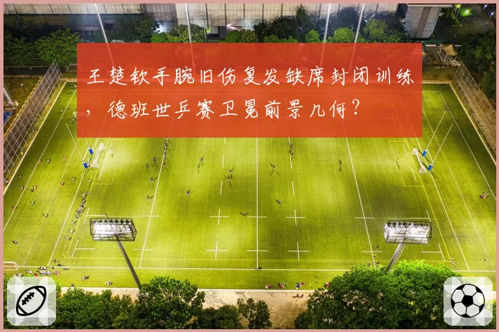 王楚钦手腕旧伤复发缺席封闭训练，德班世乒赛卫冕前景几何？