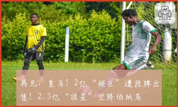 再见，皇马！2亿“超巨”遭挂牌出售！2.3亿“顶星”空降伯纳乌