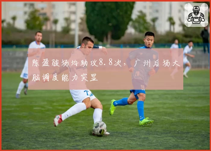 陈盈骏场均助攻8.8次，广州后场大脑调度能力突显
