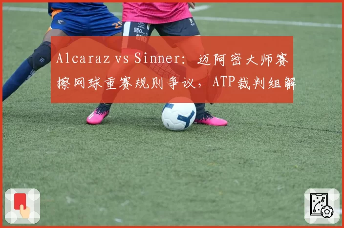 Alcaraz vs Sinner：迈阿密大师赛擦网球重赛规则争议，ATP裁判组解释前后矛盾