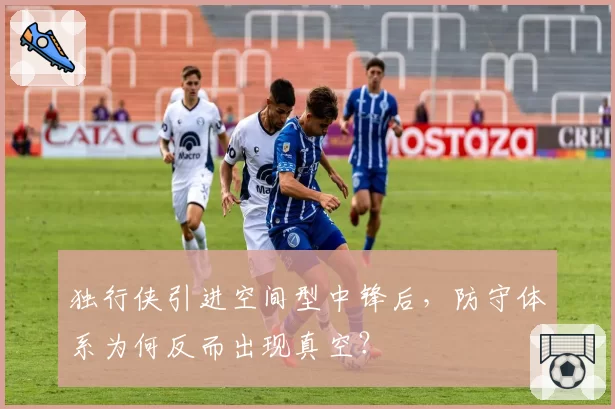 独行侠引进空间型中锋后,防守体系为何反而出现真空?