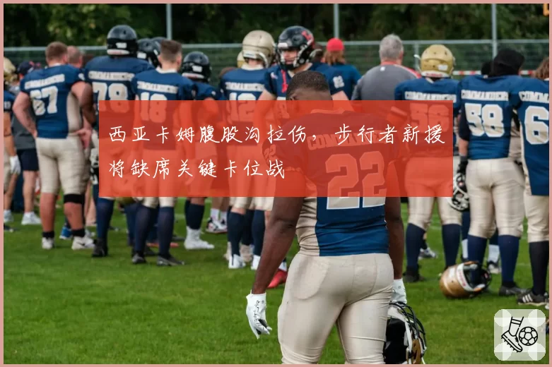 西亚卡姆腹股沟拉伤,步行者新援将缺席关键卡位战