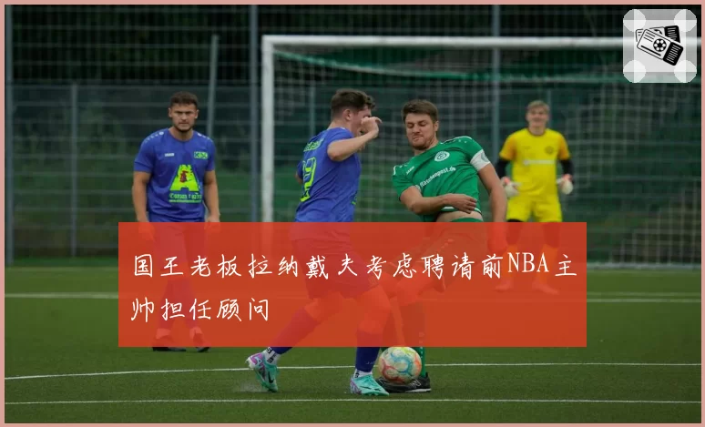 国王老板拉纳戴夫考虑聘请前NBA主帅担任顾问