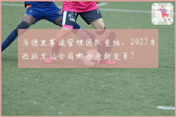 马德里赛道管理团队重组，2027年西班牙站会有哪些全新变革？