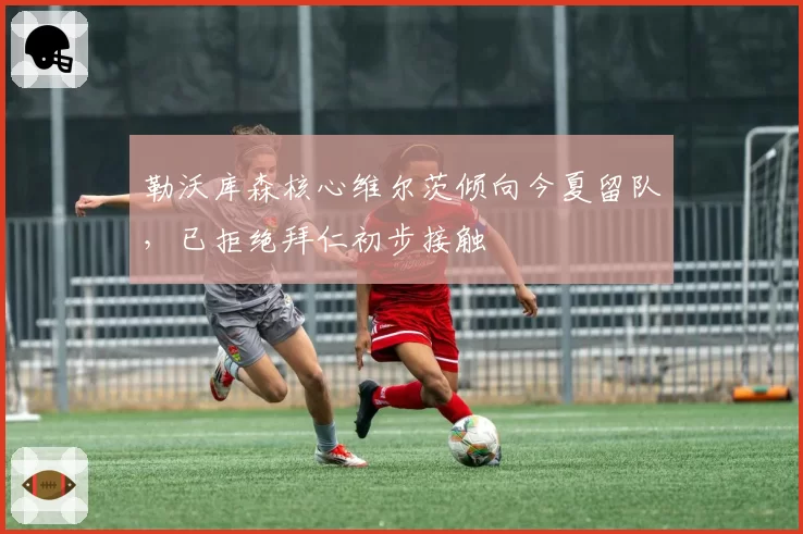 勒沃库森核心维尔茨倾向今夏留队，已拒绝拜仁初步接触