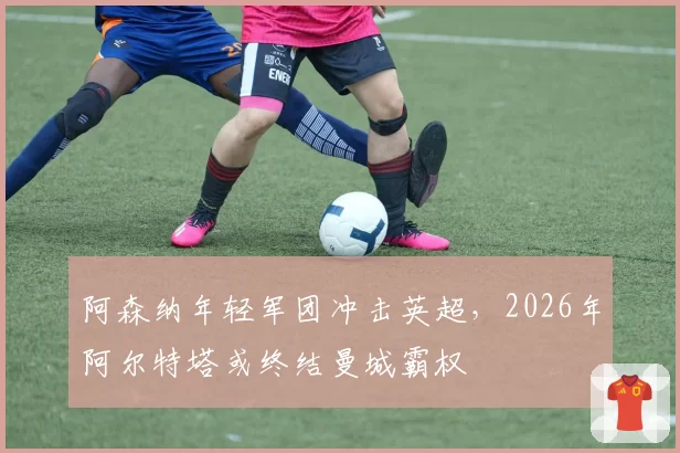 阿森纳年轻军团冲击英超,2026年阿尔特塔或终结曼城霸权