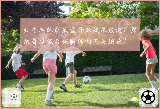 红牛车队新底盘升级效果成谜，摩纳哥站能否破解转向不足顽疾？