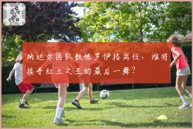 纳达尔团队教练罗伊格离任,谁将接手红土之王的最后一舞?