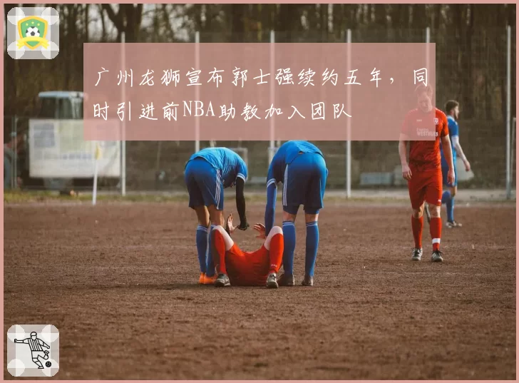 广州龙狮宣布郭士强续约五年，同时引进前NBA助教加入团队