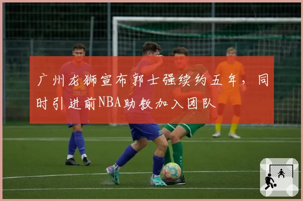 广州龙狮宣布郭士强续约五年，同时引进前NBA助教加入团队
