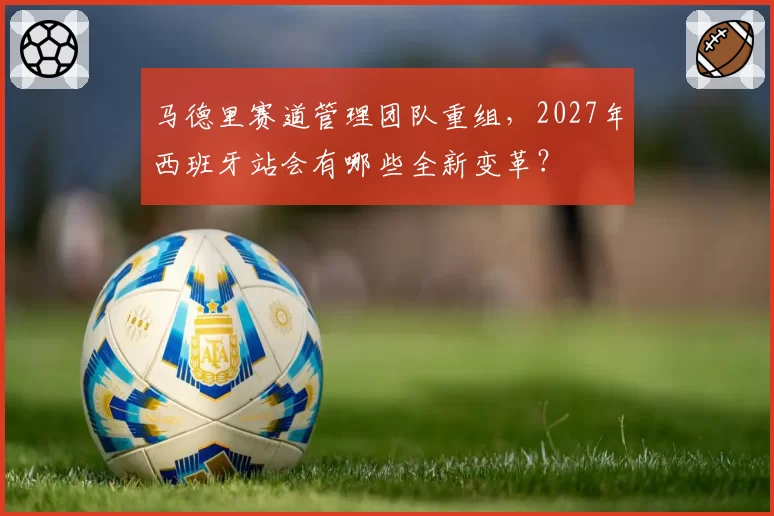 马德里赛道管理团队重组，2027年西班牙站会有哪些全新变革？