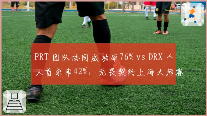 PRT 团队协同成功率76% vs DRX 个人首杀率42%,无畏契约上海大师赛战术体系分化