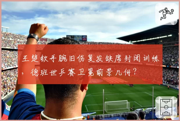 王楚钦手腕旧伤复发缺席封闭训练，德班世乒赛卫冕前景几何？