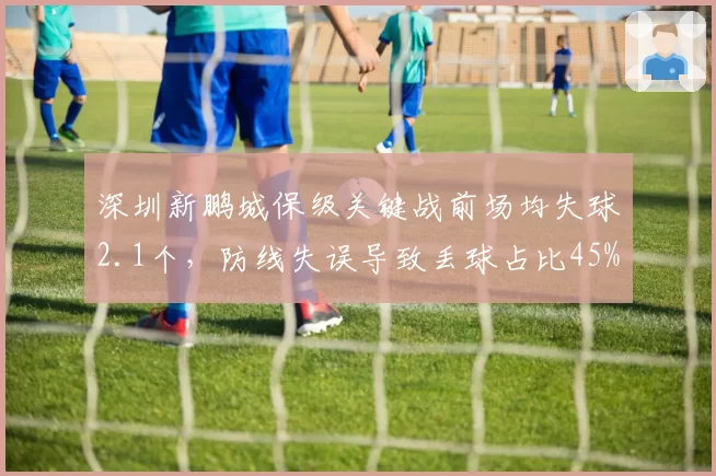 深圳新鹏城保级关键战前场均失球2.1个，防线失误导致丢球占比45%