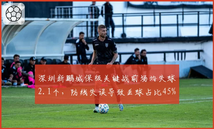 深圳新鹏城保级关键战前场均失球2.1个，防线失误导致丢球占比45%