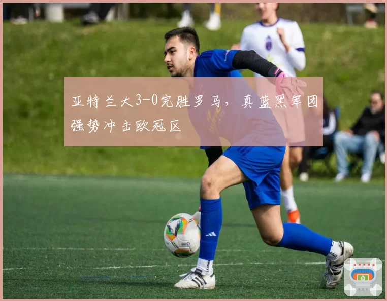 亚特兰大3-0完胜罗马，真蓝黑军团强势冲击欧冠区