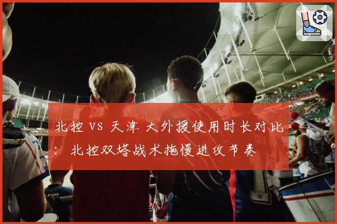 北控 vs 天津 大外援使用时长对比：北控双塔战术拖慢进攻节奏