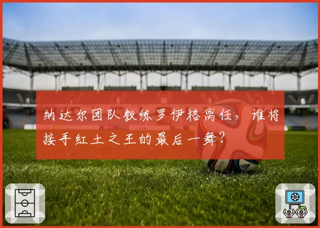 纳达尔团队教练罗伊格离任,谁将接手红土之王的最后一舞?