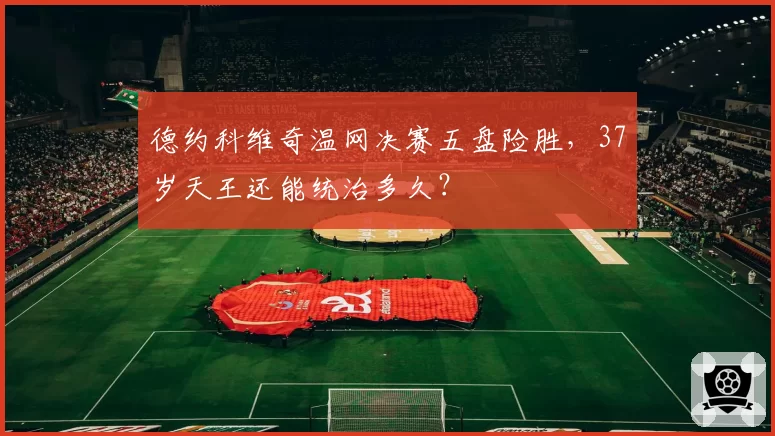 德约科维奇温网决赛五盘险胜，37岁天王还能统治多久？