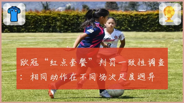 欧冠“红点套餐”判罚一致性调查:相同动作在不同场次尺度迥异