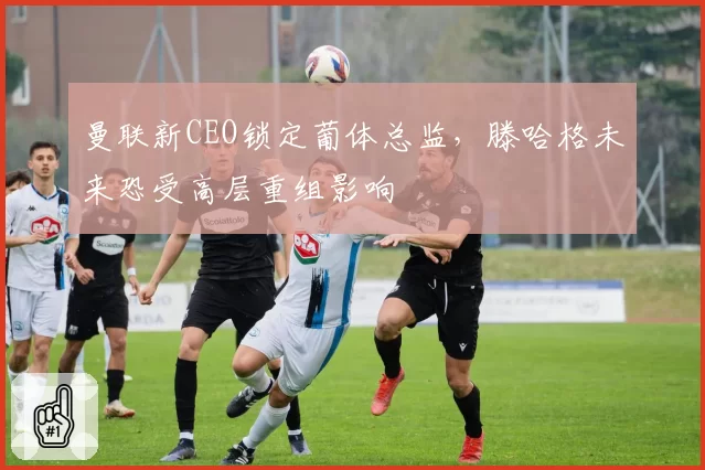曼联新CEO锁定葡体总监,滕哈格未来恐受高层重组影响