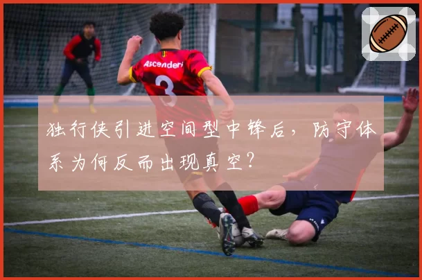 独行侠引进空间型中锋后,防守体系为何反而出现真空?