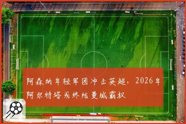 阿森纳年轻军团冲击英超,2026年阿尔特塔或终结曼城霸权